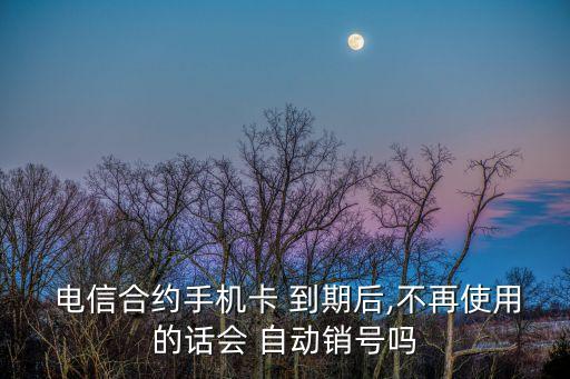  电信合约手机卡 到期后,不再使用的话会 自动销号吗