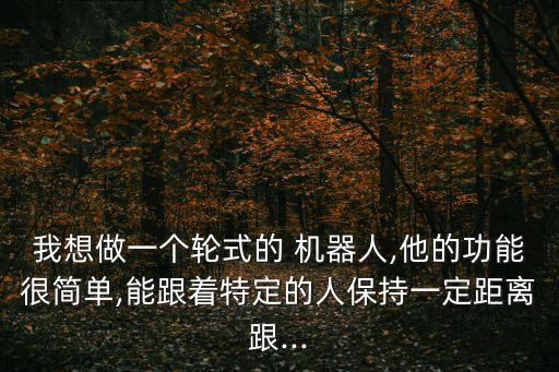 我想做一个轮式的 机器人,他的功能很简单,能跟着特定的人保持一定距离跟...