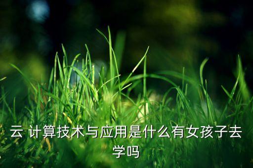 云 计算技术与应用是什么有女孩子去学吗