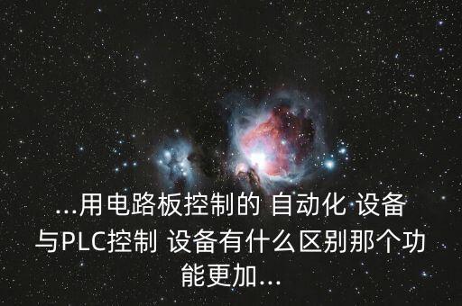 ...用电路板控制的 自动化 设备与plc控制 设备有什么区别那个功能更加...