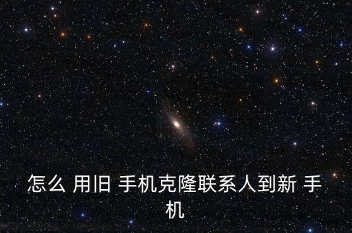 怎么 用旧 手机克隆联系人到新 手机