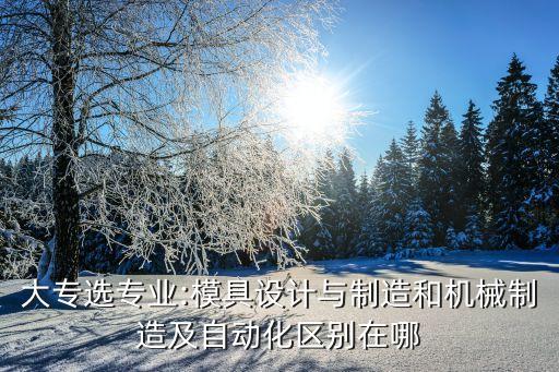 大专选专业:模具设计与制造和机械制造及自动化区别在哪