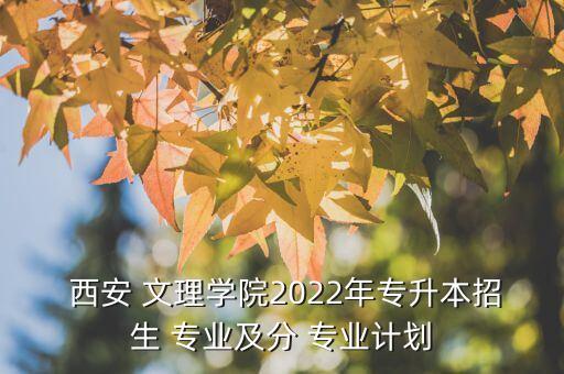  西安 文理学院2022年专升本招生 专业及分 专业计划