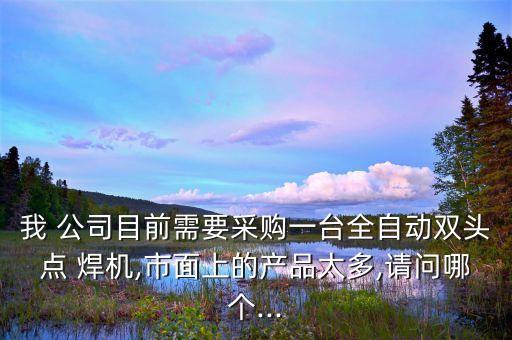 我 公司目前需要采购一台全自动双头点 焊机,市面上的产品太多,请问哪个...