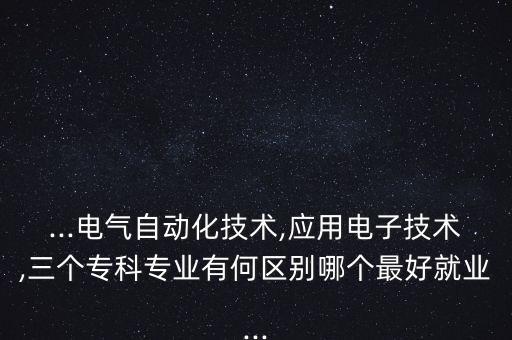 ...电气自动化技术,应用电子技术,三个专科专业有何区别哪个最好就业...
