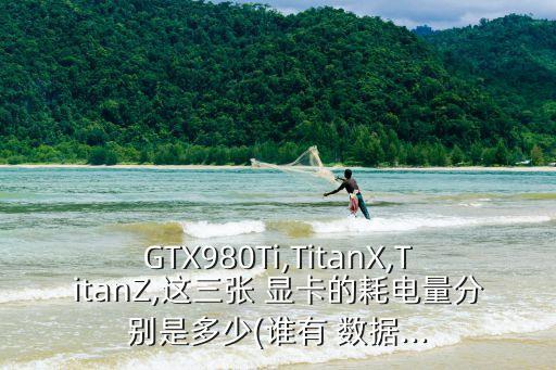 gtx980ti,titanx,titanz,这三张 显卡的耗电量分别是多少(谁有 数据...