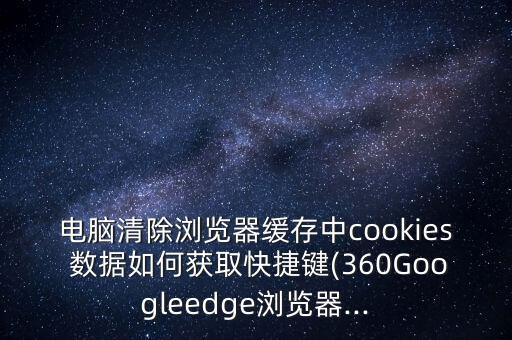 电脑清除浏览器缓存中cookies 数据如何获取快捷键(360googleedge浏览器...